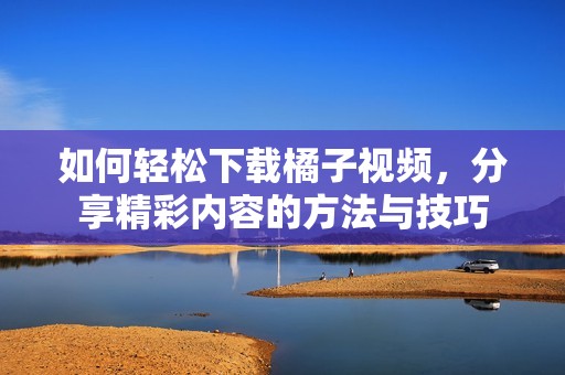 如何轻松下载橘子视频，分享精彩内容的方法与技巧
