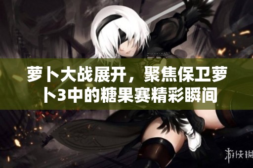 萝卜大战展开，聚焦保卫萝卜3中的糖果赛精彩瞬间
