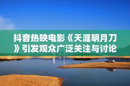 抖音热映电影《天涯明月刀》引发观众广泛关注与讨论