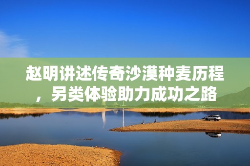赵明讲述传奇沙漠种麦历程，另类体验助力成功之路