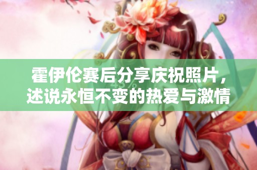 霍伊伦赛后分享庆祝照片，述说永恒不变的热爱与激情