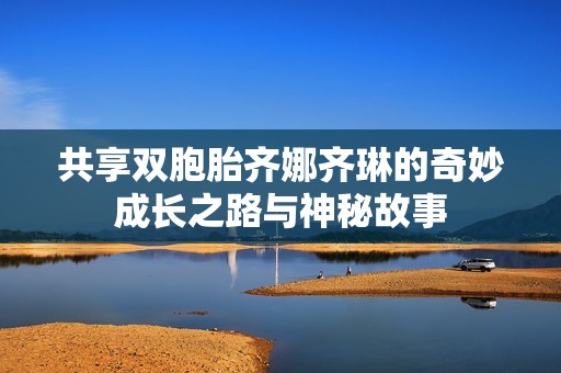 共享双胞胎齐娜齐琳的奇妙成长之路与神秘故事