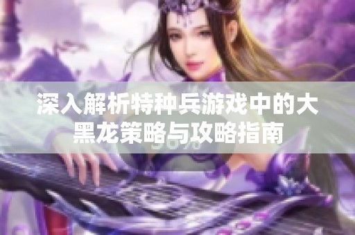 深入解析特种兵游戏中的大黑龙策略与攻略指南