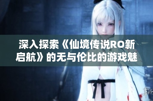 深入探索《仙境传说RO新启航》的无与伦比的游戏魅力