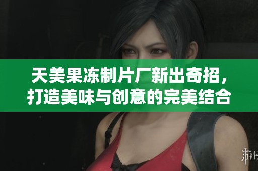 天美果冻制片厂新出奇招，打造美味与创意的完美结合