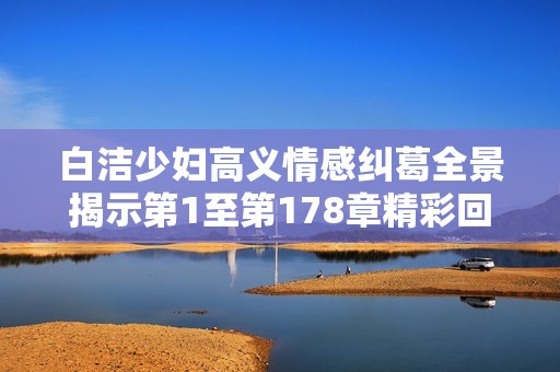 白洁少妇高义情感纠葛全景揭示第1至第178章精彩回顾