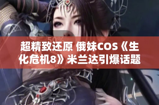 超精致还原 俄妹COS《生化危机8》米兰达引爆话题热潮