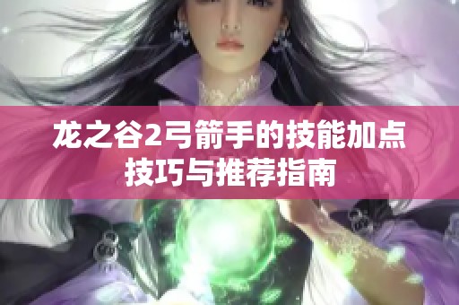 龙之谷2弓箭手的技能加点技巧与推荐指南