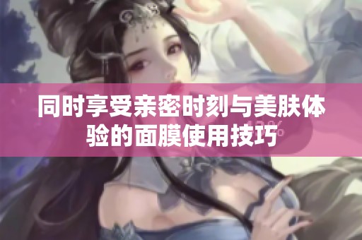同时享受亲密时刻与美肤体验的面膜使用技巧