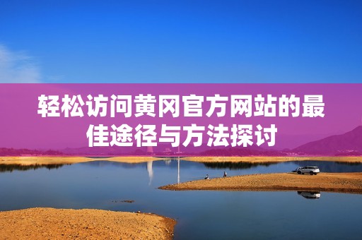 轻松访问黄冈官方网站的最佳途径与方法探讨