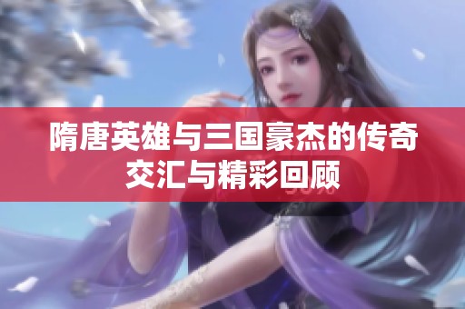 隋唐英雄与三国豪杰的传奇交汇与精彩回顾