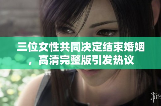 三位女性共同决定结束婚姻，高清完整版引发热议