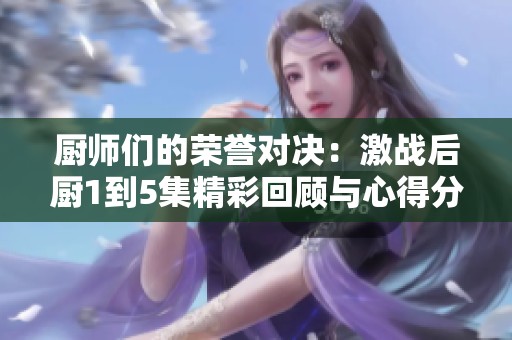 厨师们的荣誉对决：激战后厨1到5集精彩回顾与心得分享