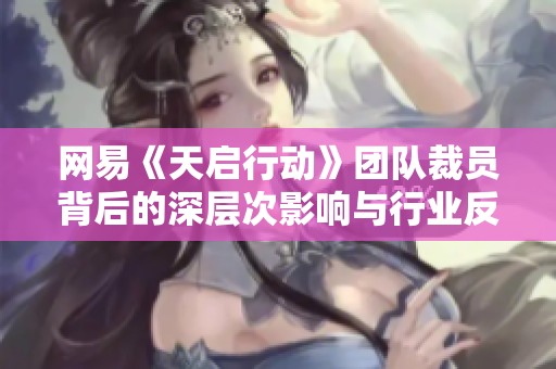 网易《天启行动》团队裁员背后的深层次影响与行业反思
