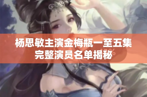 杨思敏主演金梅瓶一至五集完整演员名单揭秘