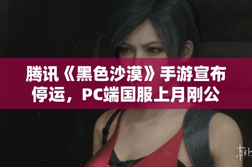 腾讯《黑色沙漠》手游宣布停运，PC端国服上月刚公测引发热议