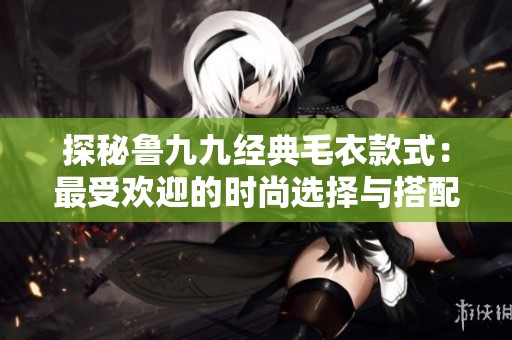 探秘鲁九九经典毛衣款式：最受欢迎的时尚选择与搭配建议