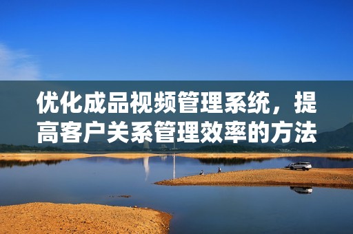 优化成品视频管理系统，提高客户关系管理效率的方法分享
