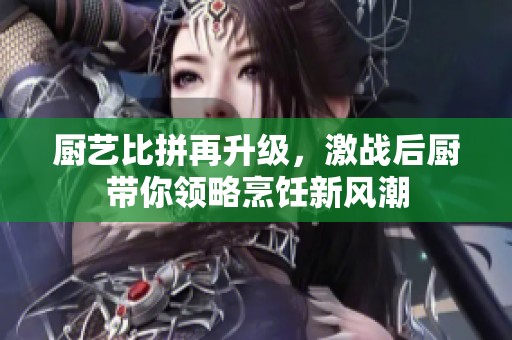 厨艺比拼再升级，激战后厨带你领略烹饪新风潮