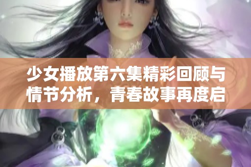少女播放第六集精彩回顾与情节分析，青春故事再度启航