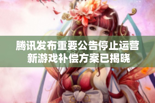 腾讯发布重要公告停止运营 新游戏补偿方案已揭晓