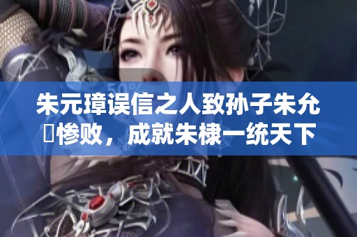 朱元璋误信之人致孙子朱允炆惨败，成就朱棣一统天下的历史传奇