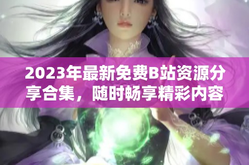 2023年最新免费B站资源分享合集，随时畅享精彩内容
