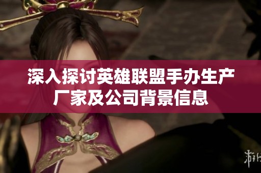 深入探讨英雄联盟手办生产厂家及公司背景信息