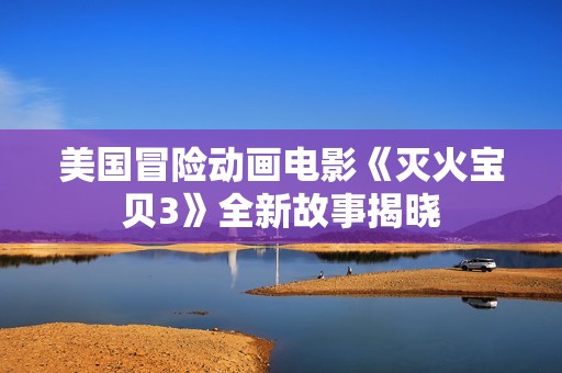 美国冒险动画电影《灭火宝贝3》全新故事揭晓