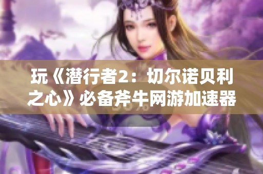 玩《潜行者2：切尔诺贝利之心》必备斧牛网游加速器体验畅爽游戏之旅