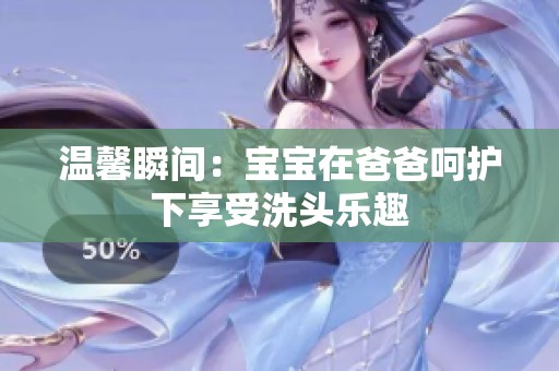 温馨瞬间：宝宝在爸爸呵护下享受洗头乐趣