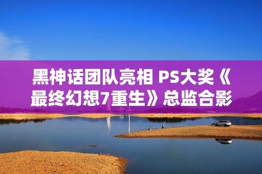 黑神话团队亮相 PS大奖《最终幻想7重生》总监合影分享