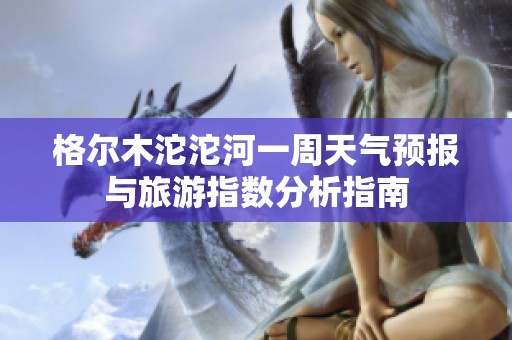 格尔木沱沱河一周天气预报与旅游指数分析指南