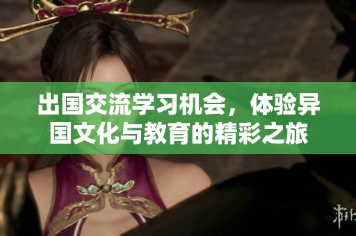 出国交流学习机会，体验异国文化与教育的精彩之旅