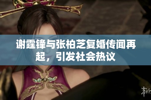 谢霆锋与张柏芝复婚传闻再起，引发社会热议
