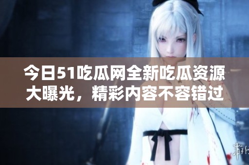 今日51吃瓜网全新吃瓜资源大曝光，精彩内容不容错过
