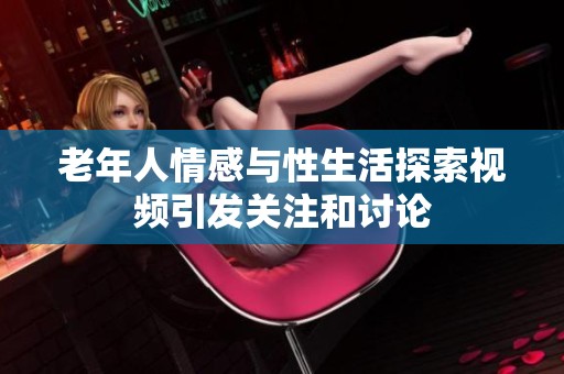 老年人情感与性生活探索视频引发关注和讨论