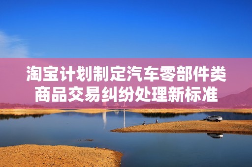 淘宝计划制定汽车零部件类商品交易纠纷处理新标准