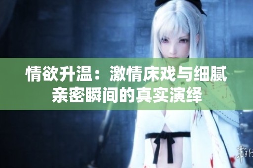 情欲升温：激情床戏与细腻亲密瞬间的真实演绎