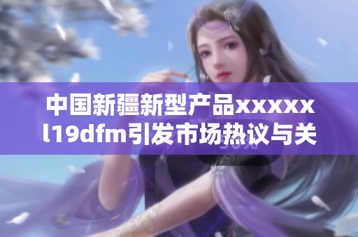 中国新疆新型产品xxxxxl19dfm引发市场热议与关注