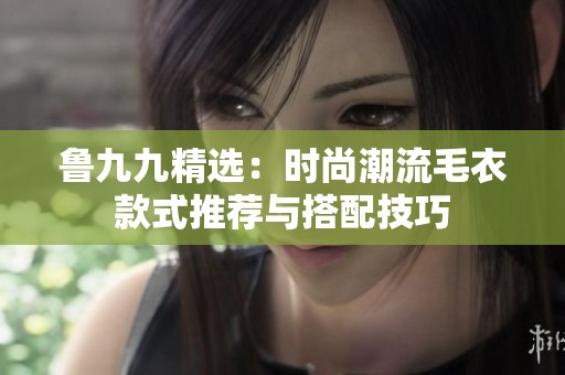 鲁九九精选：时尚潮流毛衣款式推荐与搭配技巧