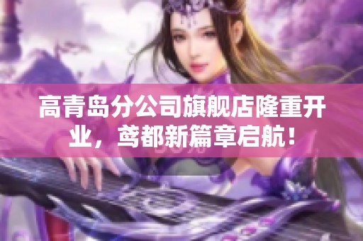 高青岛分公司旗舰店隆重开业，鸢都新篇章启航！
