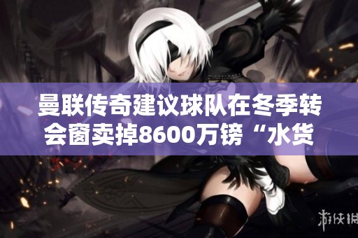 曼联传奇建议球队在冬季转会窗卖掉8600万镑“水货”球员