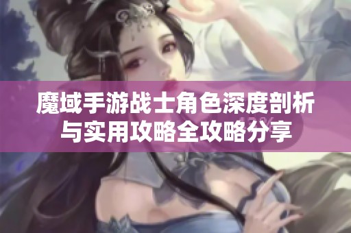 魔域手游战士角色深度剖析与实用攻略全攻略分享