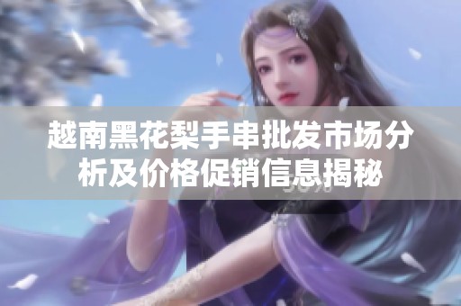 越南黑花梨手串批发市场分析及价格促销信息揭秘