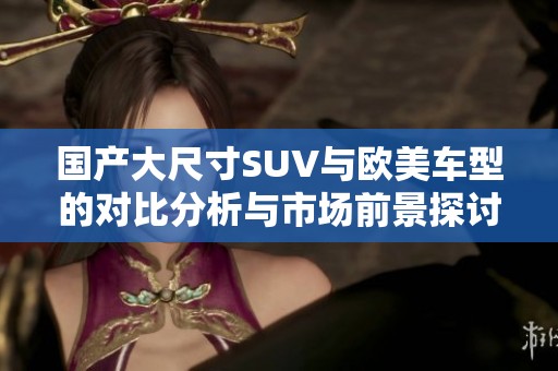 国产大尺寸SUV与欧美车型的对比分析与市场前景探讨