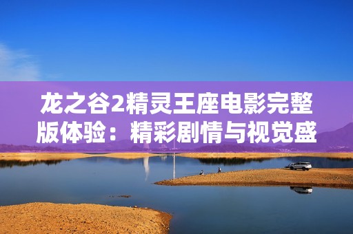 龙之谷2精灵王座电影完整版体验：精彩剧情与视觉盛宴揭秘