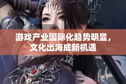 游戏产业国际化趋势明显，文化出海成新机遇