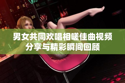 男女共同欢唱相嗟佳曲视频分享与精彩瞬间回顾