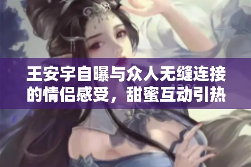 王安宇自曝与众人无缝连接的情侣感受，甜蜜互动引热议